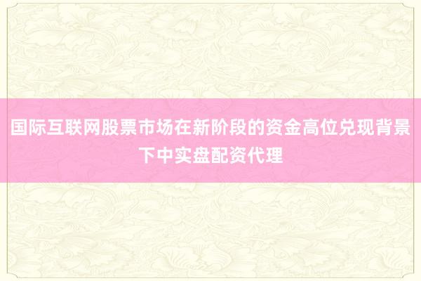 国际互联网股票市场在新阶段的资金高位兑现背景下中实盘配资代理