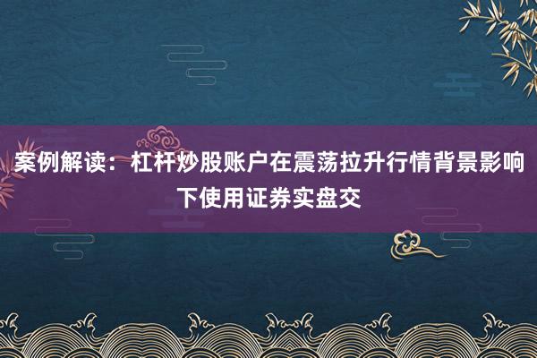 案例解读：杠杆炒股账户在震荡拉升行情背景影响下使用证券实盘交