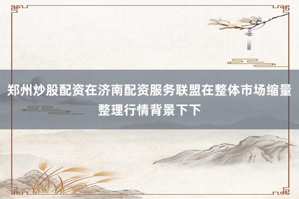 郑州炒股配资在济南配资服务联盟在整体市场缩量整理行情背景下下