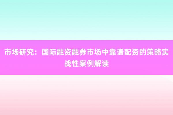 市场研究：国际融资融券市场中靠谱配资的策略实战性案例解读