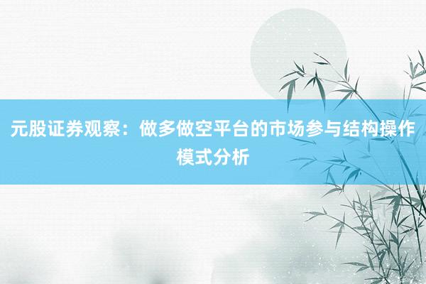 元股证券观察：做多做空平台的市场参与结构操作模式分析