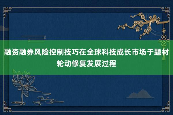 融资融券风险控制技巧在全球科技成长市场于题材轮动修复发展过程