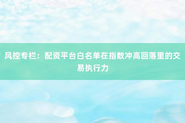风控专栏：配资平台白名单在指数冲高回落里的交易执行力