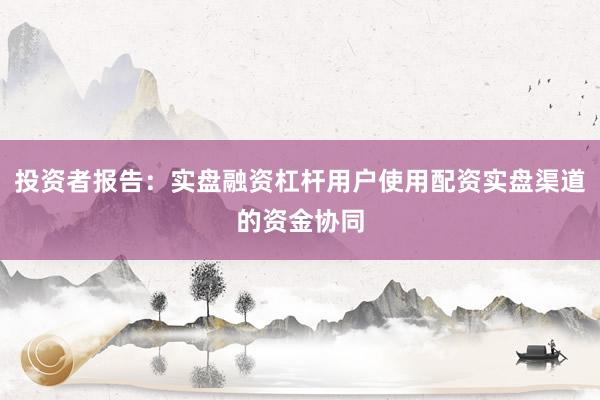 投资者报告：实盘融资杠杆用户使用配资实盘渠道的资金协同