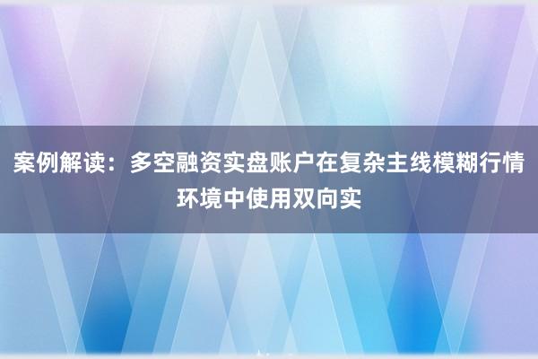 案例解读:多空融资实盘账户在复杂主线模糊行情环境中使用双向实