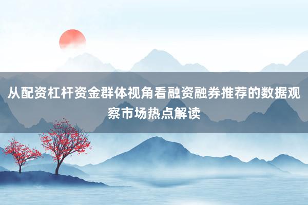 从配资杠杆资金群体视角看融资融券推荐的数据观察市场热点解读