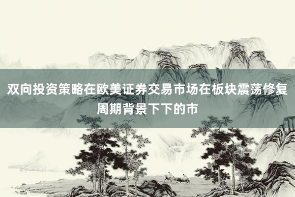 双向投资策略在欧美证券交易市场在板块震荡修复周期背景下下的市