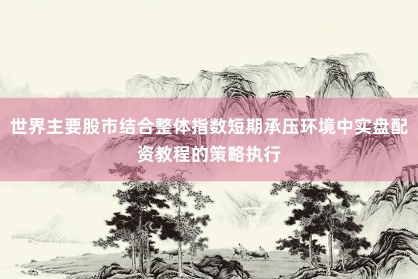 世界主要股市结合整体指数短期承压环境中实盘配资教程的策略执行