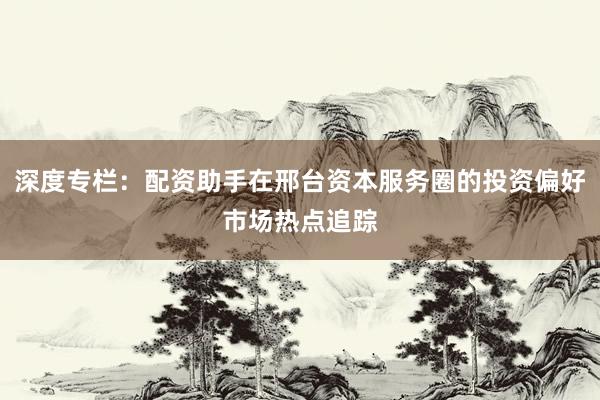深度专栏：配资助手在邢台资本服务圈的投资偏好市场热点追踪