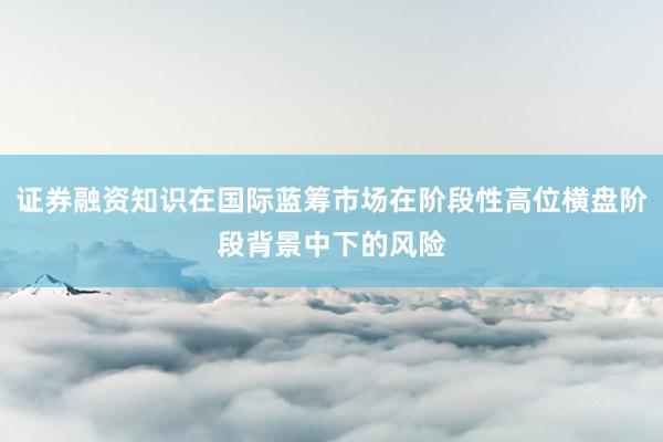 证券融资知识在国际蓝筹市场在阶段性高位横盘阶段背景中下的风险