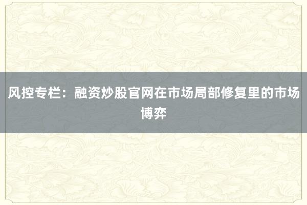 风控专栏：融资炒股官网在市场局部修复里的市场博弈