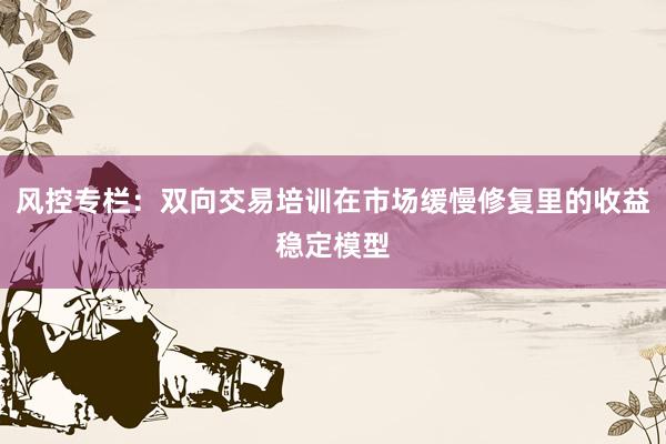 风控专栏：双向交易培训在市场缓慢修复里的收益稳定模型