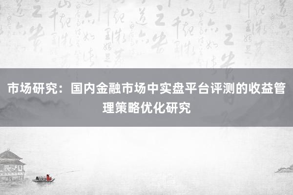 市场研究:国内金融市场中实盘平台评测的收益管理策略优化研究