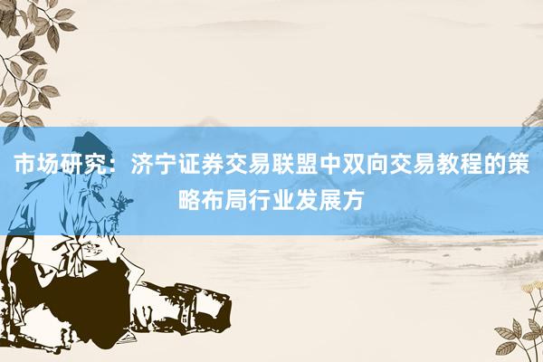 市场研究：济宁证券交易联盟中双向交易教程的策略布局行业发展方