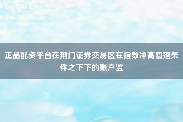正品配资平台在荆门证券交易区在指数冲高回落条件之下下的账户监