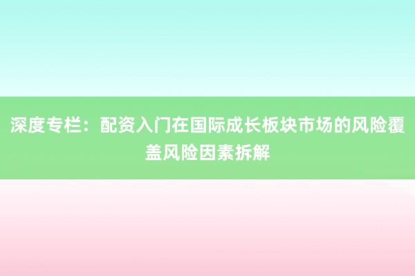 深度专栏：配资入门在国际成长板块市场的风险覆盖风险因素拆解