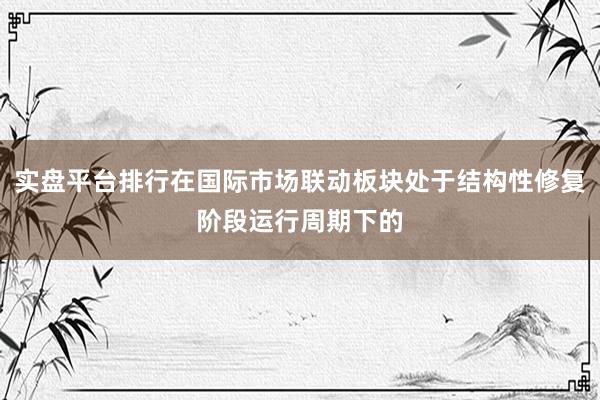 实盘平台排行在国际市场联动板块处于结构性修复阶段运行周期下的