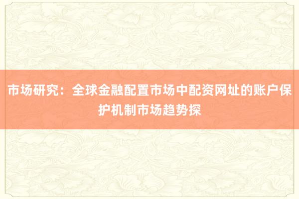 市场研究：全球金融配置市场中配资网址的账户保护机制市场趋势探