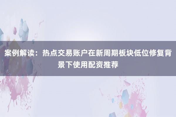 案例解读:热点交易账户在新周期板块低位修复背景下使用配资推荐