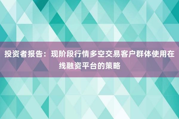 投资者报告：现阶段行情多空交易客户群体使用在线融资平台的策略