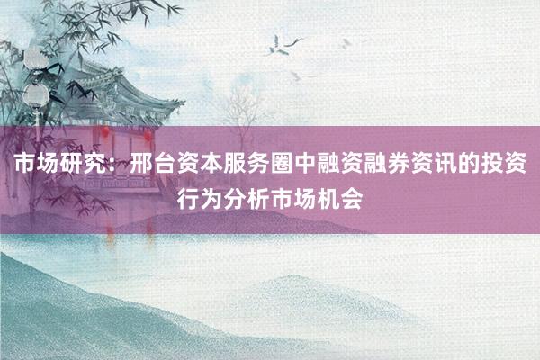市场研究:邢台资本服务圈中融资融券资讯的投资行为分析市场机会