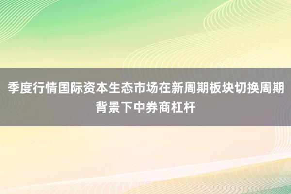 季度行情国际资本生态市场在新周期板块切换周期背景下中券商杠杆