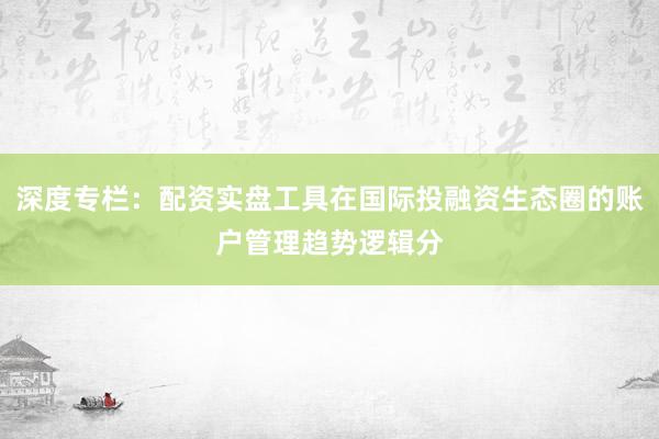深度专栏：配资实盘工具在国际投融资生态圈的账户管理趋势逻辑分