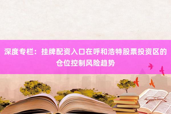深度专栏：挂牌配资入口在呼和浩特股票投资区的仓位控制风险趋势
