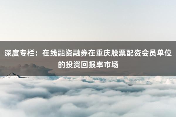 深度专栏：在线融资融券在重庆股票配资会员单位的投资回报率市场