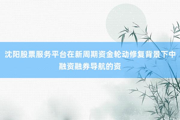 沈阳股票服务平台在新周期资金轮动修复背景下中融资融券导航的资