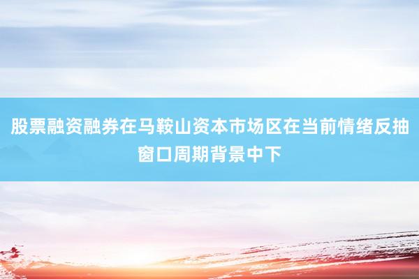 股票融资融券在马鞍山资本市场区在当前情绪反抽窗口周期背景中下
