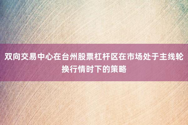 双向交易中心在台州股票杠杆区在市场处于主线轮换行情时下的策略