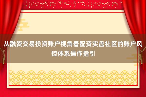 从融资交易投资账户视角看配资实盘社区的账户风控体系操作指引
