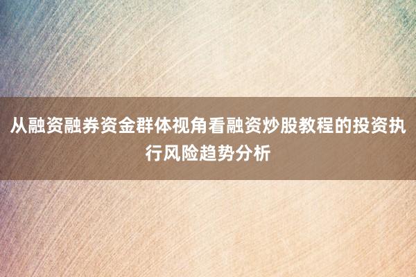 从融资融券资金群体视角看融资炒股教程的投资执行风险趋势分析