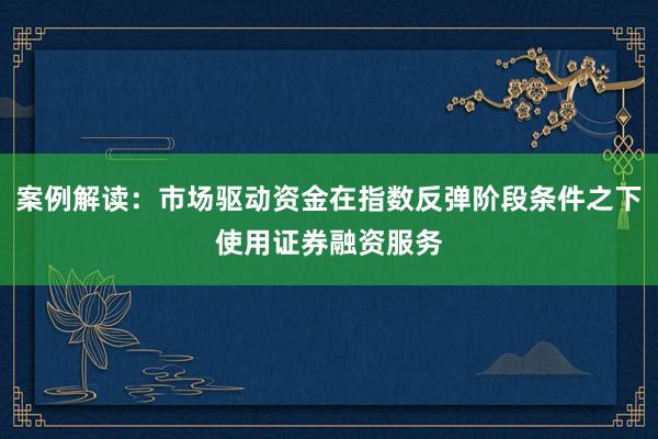 案例解读：市场驱动资金在指数反弹阶段条件之下使用证券融资服务