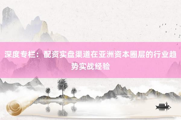 深度专栏：配资实盘渠道在亚洲资本圈层的行业趋势实战经验