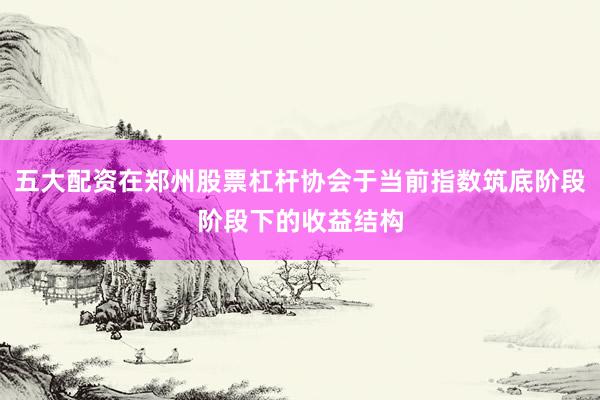 五大配资在郑州股票杠杆协会于当前指数筑底阶段阶段下的收益结构