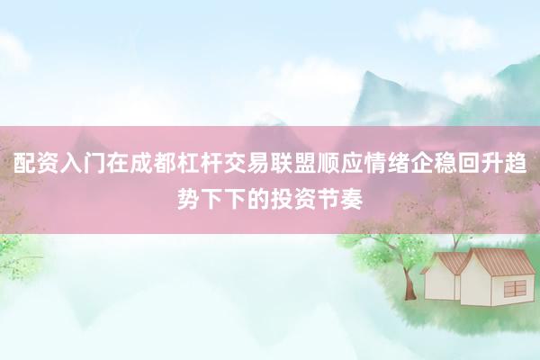配资入门在成都杠杆交易联盟顺应情绪企稳回升趋势下下的投资节奏