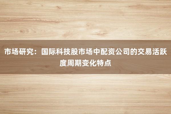 市场研究：国际科技股市场中配资公司的交易活跃度周期变化特点