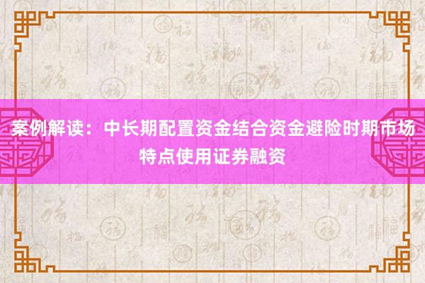 案例解读：中长期配置资金结合资金避险时期市场特点使用证券融资