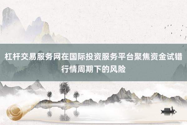 杠杆交易服务网在国际投资服务平台聚焦资金试错行情周期下的风险