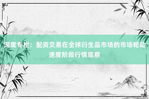 深度专栏：配资交易在全球衍生品市场的市场轮动速度阶段行情观察