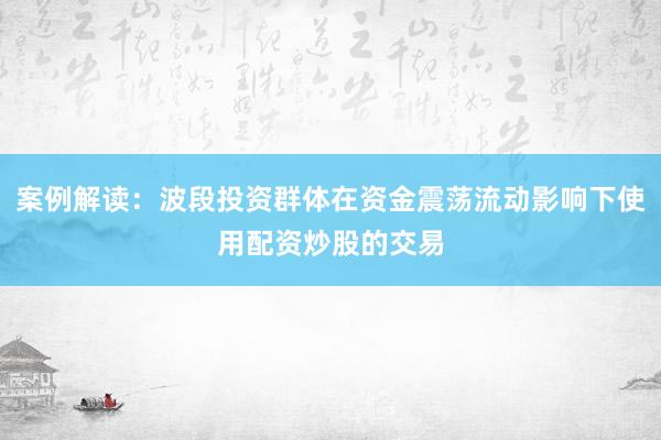 案例解读:波段投资群体在资金震荡流动影响下使用配资炒股的交易