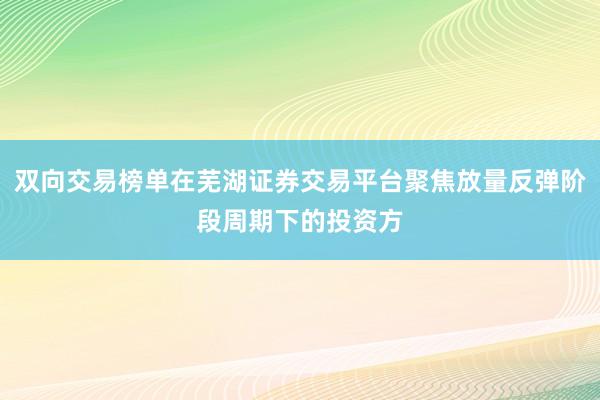 双向交易榜单在芜湖证券交易平台聚焦放量反弹阶段周期下的投资方
