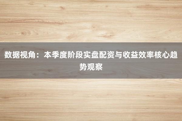 数据视角：本季度阶段实盘配资与收益效率核心趋势观察
