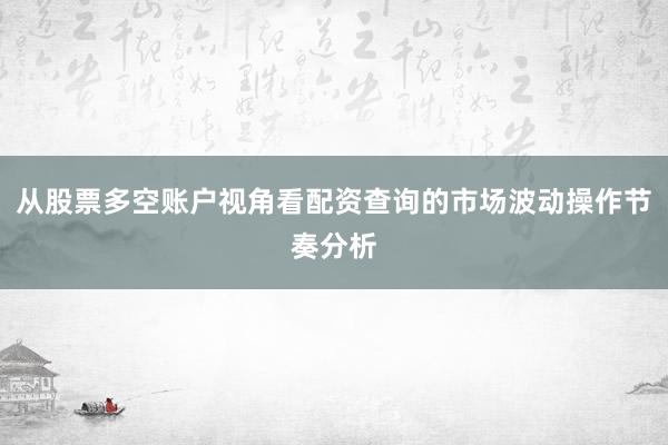 从股票多空账户视角看配资查询的市场波动操作节奏分析