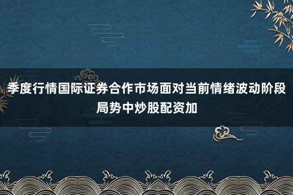 季度行情国际证券合作市场面对当前情绪波动阶段局势中炒股配资加