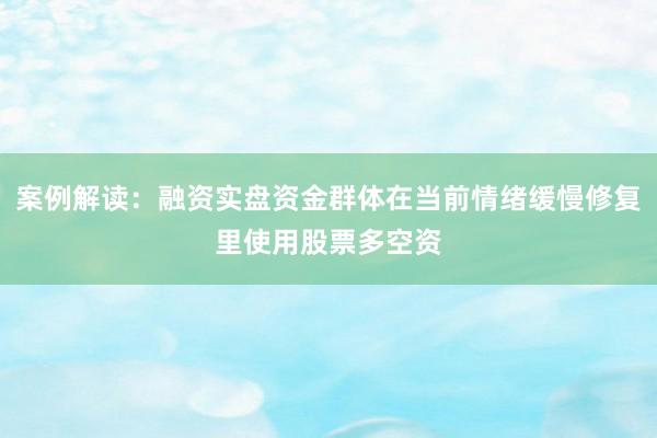 案例解读:融资实盘资金群体在当前情绪缓慢修复里使用股票多空资
