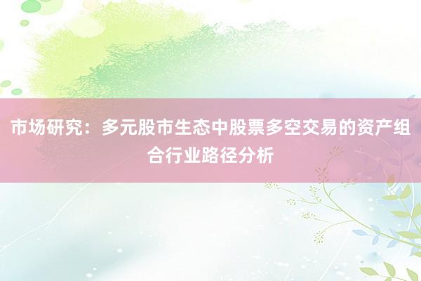 市场研究：多元股市生态中股票多空交易的资产组合行业路径分析