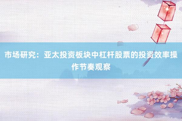 市场研究：亚太投资板块中杠杆股票的投资效率操作节奏观察